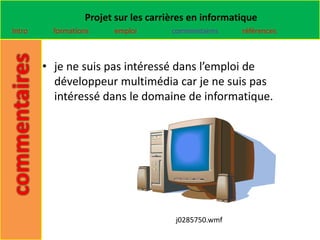 Projet sur les carrières en informatique
Intro     formations    emploi        commentaires    références



        • je ne suis pas intéressé dans l’emploi de
          développeur multimédia car je ne suis pas
          intéressé dans le domaine de informatique.




                                       j0285750.wmf
 