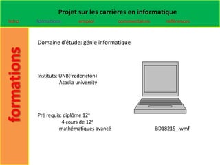 Projet sur les carrières en informatique
Intro   formations         emploi        commentaires      références


        Domaine d’étude: génie informatique




        Instituts: UNB(fredericton)
                   Acadia university




        Pré requis: diplôme 12e
                   4 cours de 12e
                  mathématiques avancé                  BD18215_.wmf
 