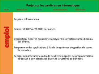 Projet sur les carrières en informatique
Intro     formations        emploi          commentaires         références


        Emplois: informaticien


        Salaire: 50 000$ a 70 000$ par année.


        Description: Repérer, recueillir et analyser l'information sur les besoins
           des clients.

        Programmer des applications à l'aide de systèmes de gestion de bases
           de données.

        Rédiger des programmes à l'aide de divers langages de programmation
           et utiliser à bon escient les diverses structures de données.
 