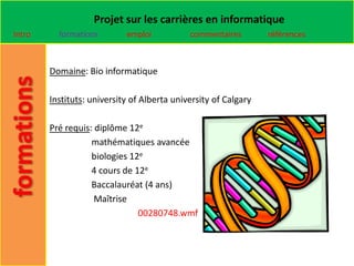 Projet sur les carrières en informatique
Intro     formations        emploi           commentaires        références



        Domaine: Bio informatique

        Instituts: university of Alberta university of Calgary

        Pré requis: diplôme 12e
                   mathématiques avancée
                   biologies 12e
                   4 cours de 12e
                   Baccalauréat (4 ans)
                    Maîtrise
                               00280748.wmf
 