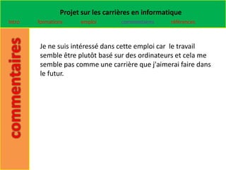 Projet sur les carrières en informatique
Intro   formations    emploi        commentaires    références



        Je ne suis intéressé dans cette emploi car le travail
        semble être plutôt basé sur des ordinateurs et cela me
        semble pas comme une carrière que j'aimerai faire dans
        le futur.
 