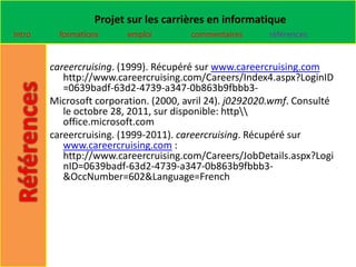 Projet sur les carrières en informatique
Intro     formations     emploi        commentaires     références


        careercruising. (1999). Récupéré sur www.careercruising.com
           http://www.careercruising.com/Careers/Index4.aspx?LoginID
           =0639badf-63d2-4739-a347-0b863b9fbbb3-
        Microsoft corporation. (2000, avril 24). j0292020.wmf. Consulté
           le octobre 28, 2011, sur disponible: http
           office.microsoft.com
        careercruising. (1999-2011). careercruising. Récupéré sur
           www.careercruising.com :
           http://www.careercruising.com/Careers/JobDetails.aspx?Logi
           nID=0639badf-63d2-4739-a347-0b863b9fbbb3-
           &OccNumber=602&Language=French
 