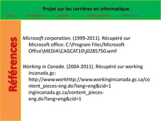 Projet sur les carrières en informatique
Intro    formations    emploi        commentaires    références




        Microsoft corporation. (1999-2011). Récupéré sur
          Microsoft office: C:Program Files/Microsoft
          OfficeMEDIACAGCAT10j0285750.wmf

        Working in Canada. (2004-2011). Récupéré sur working
          incanada.gc:
          http://www.workhttp://www.workingincanada.gc.ca/co
          ntent_pieces-eng.do?lang=eng&cid=1
          ingincanada.gc.ca/content_pieces-
          eng.do?lang=eng&cid=1
 