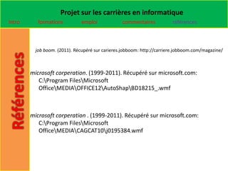 Projet sur les carrières en informatique
Intro      formations          emploi            commentaires           références



          job boom. (2011). Récupéré sur carieres.jobboom: http://carriere.jobboom.com/magazine/



        microsoft corperation. (1999-2011). Récupéré sur microsoft.com:
           C:Program FilesMicrosoft
           OfficeMEDIAOFFICE12AutoShapBD18215_.wmf



        microsoft corperation . (1999-2011). Récupéré sur microsoft.com:
           C:Program FilesMicrosoft
           OfficeMEDIACAGCAT10j0195384.wmf
 
