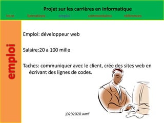 Projet sur les carrières en informatique
Intro     formations    emploi        commentaires    références



        Emploi: développeur web

        Salaire:20 a 100 mille

        Taches: communiquer avec le client, crée des sites web en
           écrivant des lignes de codes.




                           j0292020.wmf
 