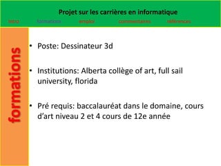 Projet sur les carrières en informatique
Intro     formations    emploi        commentaires    références



        • Poste: Dessinateur 3d

        • Institutions: Alberta collège of art, full sail
          university, florida

        • Pré requis: baccalauréat dans le domaine, cours
          d’art niveau 2 et 4 cours de 12e année
 