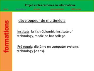 Projet sur les carrières en informatique
Intro   formations    emploi        commentaires    références




          développeur de multimédia

         Instituts: british Columbia institute of
        technology, medicine hat college.

         Pré requis: diplôme en computer systems
        technology (2 ans).
 