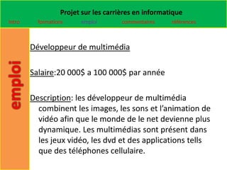 Projet sur les carrières en informatique
Intro     formations    emploi        commentaires    références



        Développeur de multimédia

        Salaire:20 000$ a 100 000$ par année

        Description: les développeur de multimédia
          combinent les images, les sons et l’animation de
          vidéo afin que le monde de le net devienne plus
          dynamique. Les multimédias sont présent dans
          les jeux vidéo, les dvd et des applications tells
          que des téléphones cellulaire.
 