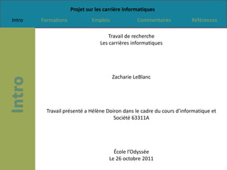 Projet sur les carrière informatiques
Intro   Formations            Emplois             Commentaires          Références

                                      Travail de recherche
                                  Les carrières informatiques




                                        Zacharie LeBlanc




          Travail présenté a Hélène Doiron dans le cadre du cours d’informatique et
                                       Société 63311A




                                        École l’Odyssée
                                      Le 26 octobre 2011
 