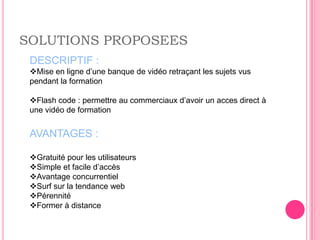 SOLUTIONS PROPOSEES
 DESCRIPTIF :
 Mise en ligne d’une banque de vidéo retraçant les sujets vus
 pendant la formation

 Flash code : permettre au commerciaux d’avoir un acces direct à
 une vidéo de formation


 AVANTAGES :

 Gratuité pour les utilisateurs
 Simple et facile d’accès
 Avantage concurrentiel
 Surf sur la tendance web
 Pérennité
 Former à distance
 