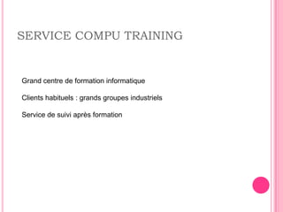 SERVICE COMPU TRAINING


Grand centre de formation informatique

Clients habituels : grands groupes industriels

Service de suivi après formation
 