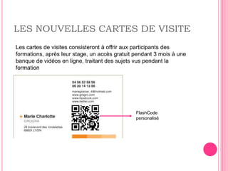 LES NOUVELLES CARTES DE VISITE
Les cartes de visites consisteront à offrir aux participants des
formations, après leur stage, un accès gratuit pendant 3 mois à une
banque de vidéos en ligne, traitant des sujets vus pendant la
formation




                                               FlashCode
                                               personalisé
 