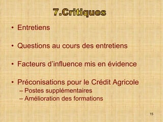 Entretiens  Questions au cours des entretiens Facteurs d’influence mis en évidence Préconisations pour le Crédit Agricole Postes supplémentaires Amélioration des formations 7.Critiques 