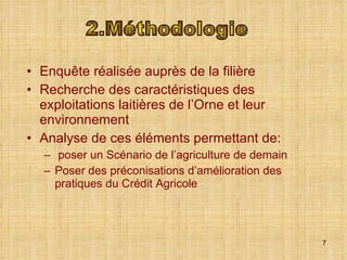 Enquête réalisée auprès de la filière Recherche des caractéristiques des exploitations laitières de l’Orne et leur environnement Analyse de ces éléments permettant de: poser un Scénario de l’agriculture de demain Poser des préconisations d’amélioration des pratiques du Crédit Agricole 2.Méthodologie 