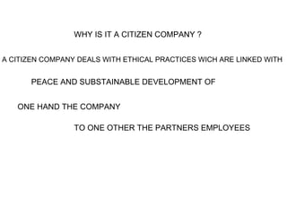 WHY IS IT A CITIZEN COMPANY ?   A CITIZEN COMPANY DEALS WITH ETHICAL PRACTICES WICH ARE LINKED WITH   PEACE AND SUBSTAINABLE DEVELOPMENT OF  ONE HAND THE COMPANY  TO ONE OTHER THE PARTNERS EMPLOYEES   