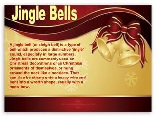 A jingle bell (or sleigh bell) is a type of
bell which produces a distinctive 'jingle'
sound, especially in large numbers.
Jingle bells are commonly used on
Christmas decorations or as Christmas
ornaments of themselves, or hung
around the neck like a necklace. They
can also be strung onto a heavy wire and
bent into a wreath shape, usually with a
metal bow.
 