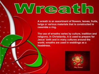A wreath is an assortment of flowers, leaves, fruits,
twigs or various materials that is constructed to
resemble a ring.
The use of wreaths varies by culture, tradition and
religions. In Christianity, it is used to prepare for
Jesus’ birth and in many cultures around the
world, wreaths are used in weddings as a
headdress.
 