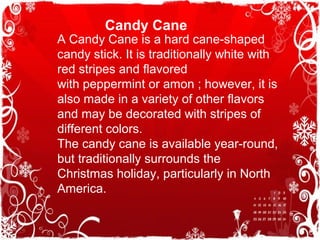 Candy Cane
A Candy Cane is a hard cane-shaped
candy stick. It is traditionally white with
red stripes and flavored
with peppermint or amon ; however, it is
also made in a variety of other flavors
and may be decorated with stripes of
different colors.
The candy cane is available year-round,
but traditionally surrounds the
Christmas holiday, particularly in North
America.
 