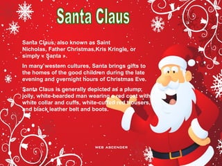 Santa Claus, also known as Saint
Nicholas, Father Christmas,Kris Kringle, or
simply « Santa ».
In many western cultures, Santa brings gifts to
the homes of the good children during the late
evening and overnight hours of Christmas Eve.
Santa Claus is generally depicted as a plump,
jolly, white-bearded man wearing a red coat with
white collar and cuffs, white-cuffed red trousers,
and black leather belt and boots.
 
