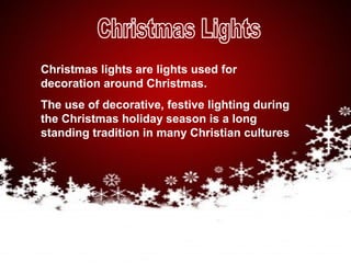 Christmas lights are lights used for
decoration around Christmas.
The use of decorative, festive lighting during
the Christmas holiday season is a long
standing tradition in many Christian cultures
 