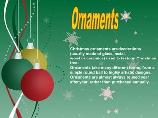 Christmas ornaments are decorations
(usually made of glass, metal,
wood or ceramics) used to festoon Christmas
tree.
Ornaments take many different forms, from a
simple round ball to highly artistic designs.
Ornaments are almost always reused year
after year, rather than purchased annually.
 