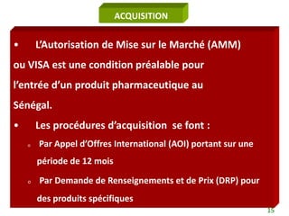 ACQUISITION


•       L’Autorisation de Mise sur le Marché (AMM)
ou VISA est une condition préalable pour
l’entrée d’un produit pharmaceutique au
Sénégal.
•       Les procédures d’acquisition se font :
    o   Par Appel d’Offres International (AOI) portant sur une
        période de 12 mois

    o   Par Demande de Renseignements et de Prix (DRP) pour
        des produits spécifiques
                                                                 15
 