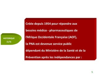 Créée depuis 1954 pour répondre aux

             besoins médico - pharmaceutiques de

HISTORIQUE   l’Afrique Occidentale Française (AOF),
   (1/3)
             la PNA est devenue service public

             dépendant du Ministère de la Santé et de la

             Prévention après les indépendances par :



                                                           5
 