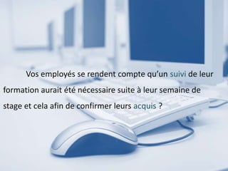 Vos employés se rendent compte qu’un suivi de leur
formation aurait été nécessaire suite à leur semaine de
stage et cela afin de confirmer leurs acquis ?