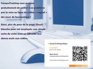 CompuTraining vous propose
gratuitement de pallier à ce problème
par la mise en ligne de vidéos « rappel »
des cours de bureautique !
Ainsi, plus de peur de la page (Excel)
blanche pour vos employés; une simple
carte de visite avec un QR code leur
donne accès aux vidéos.