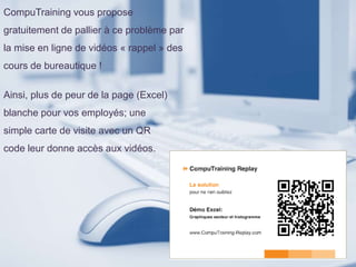 CompuTraining vous propose
gratuitement de pallier à ce problème par
la mise en ligne de vidéos « rappel » des
cours de bureautique !
Ainsi, plus de peur de la page (Excel)
blanche pour vos employés; une
simple carte de visite avec un QR
code leur donne accès aux vidéos.
 