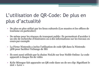 L’utilisation de QR-Code: De plus en
plus d’actualité
• De plus en plus utilisé par les lieux culturels (Les musées et les offices de
  tourisme en particulier)

• De même pour les réseaux de transport public: Ils permettent d'accéder à
  un site de recherche d'itinéraires ou à des informations sur les travaux en
  cours par exemple

• La Firme Nintendo a inclus l'utilisation de code QR dans la Nintendo
  3DS pour faciliter l'échange de Mii

• Ils sont aussi utilisés par la chaine NoLife sur leur Nolife Online: Le code
  apparaît à chaque fin de vidéo

• Kylie Minogue fait apparaite un QR code dans un de ses clip: Signifiant le
  mot « Love »
 