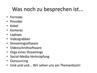 Was noch zu besprechen ist...
•   Formate
•   Provider
•   Kabel
•   Kameras
•   Laptops
•   Videograbber
•   Streamingsoftware
•   Videoschnittsoftware
•   Orga eines Streamings
•   Social-Media-Verknüpfung
•   Outsourcing
•   Und und und... Wir sehen uns am Thementisch!
 