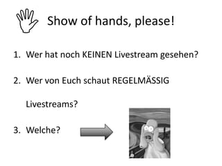 I      Show of hands, please!

1. Wer hat noch KEINEN Livestream gesehen?

2. Wer von Euch schaut REGELMÄSSIG

  Livestreams?

3. Welche?
 