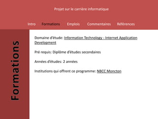 Projet sur le carrière informatique


Intro   Formations     Emplois      Commentaires     Références


    Domaine d’étude: Information Technology - Internet Application
    Development

    Pré requis: Diplôme d’études secondaires

    Années d’études: 2 années

    Institutions qui offrent ce programme: NBCC Moncton
 