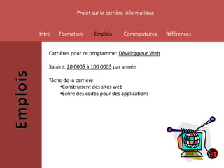 Projet sur le carrière informatique


Intro   Formation      Emplois       Commentaires     Références


    Carrières pour ce programme: Développeur Web

    Salaire: 20 000$ à 100 000$ par année

    Tâche de la carrière:
        •Construisent des sites web
        •Écrire des codes pour des applications
 