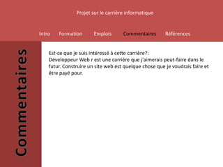 Projet sur le carrière informatique


Intro   Formation       Emplois      Commentaires       Références


    Est-ce que je suis intéressé à cette carrière?:
    Développeur Web r est une carrière que j'aimerais peut-faire dans le
    futur. Construire un site web est quelque chose que je voudrais faire et
    être payé pour.
 