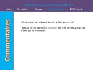 Projets sur les carrières informatiques
Intro   Formations        Emplois         Commentaires           Références



           •Est-ce-que je suis intéressé à cette carrière, oui ou non?

           - Non, je ne suis pas du tout intéresser par cette carrière, puisque je
           n’aime pas les jeux vidéos.
 