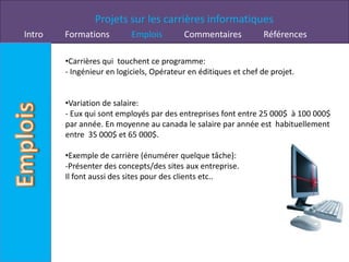 Projets sur les carrières informatiques
Intro   Formations         Emplois        Commentaires            Références

        •Carrières qui touchent ce programme:
        - Ingénieur en logiciels, Opérateur en éditiques et chef de projet.


        •Variation de salaire:
        - Eux qui sont employés par des entreprises font entre 25 000$ à 100 000$
        par année. En moyenne au canada le salaire par année est habituellement
        entre 35 000$ et 65 000$.

        •Exemple de carrière (énumérer quelque tâche):
        -Présenter des concepts/des sites aux entreprise.
        Il font aussi des sites pour des clients etc..
 
