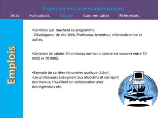 Projets sur les carrières informatiques
Intro   Formations        Emplois        Commentaires             Références


         •Carrières qui touchent ce programme:
         - Développeur de site Web, Professeur, Inventeur, Informaticienne et
         autres.


         •Variation de salaire: D’un niveau normal le salaire est souvent entre 50
         000$ et 70 000$.


         •Exemple de carrière (énumérer quelque tâche):
         -Les professeurs enseignent aux étudiants et corrigent
         des travaux, travaillent en collaboration avec
         des ingénieurs etc.
 
