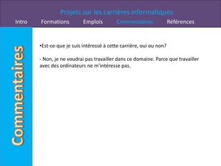 Projets sur les carrières informatiques
Intro   Formations          Emplois        Commentaires               Références


        •Est-ce-que je suis intéressé à cette carrière, oui ou non?

        - Non, je ne voudrai pas travailler dans ce domaine. Parce que travailler
        avec des ordinateurs ne m’intéresse pas.
 