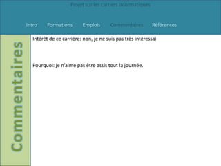 Projet sur les carriers informatiques


Intro   Formations       Emplois       Commentaires         Références

  Intérêt de ce carrière: non, je ne suis pas très intéressai



  Pourquoi: je n’aime pas être assis tout la journée.
 