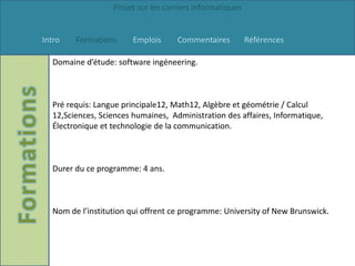 Projet sur les carriers informatiques


Intro   Formations      Emplois     Commentaires          Références

  Domaine d’étude: software ingéneering.



  Pré requis: Langue principale12, Math12, Algèbre et géométrie / Calcul
  12,Sciences, Sciences humaines, Administration des affaires, Informatique,
  Électronique et technologie de la communication.



  Durer du ce programme: 4 ans.



  Nom de l’institution qui offrent ce programme: University of New Brunswick.
 