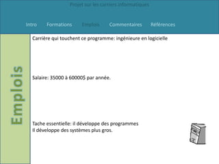 Projet sur les carriers informatiques


Intro   Formations      Emplois     Commentaires          Références

  Carrière qui touchent ce programme: ingénieure en logicielle




  Salaire: 35000 à 60000$ par année.




  Tache essentielle: il développe des programmes
  Il développe des systèmes plus gros.
 