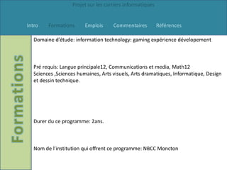 Projet sur les carriers informatiques


Intro   Formations      Emplois     Commentaires          Références

  Domaine d’étude: information technology: gaming expérience dévelopement



  Pré requis: Langue principale12, Communications et media, Math12
  Sciences ,Sciences humaines, Arts visuels, Arts dramatiques, Informatique, Design
  et dessin technique.




  Durer du ce programme: 2ans.



  Nom de l’institution qui offrent ce programme: NBCC Moncton
 