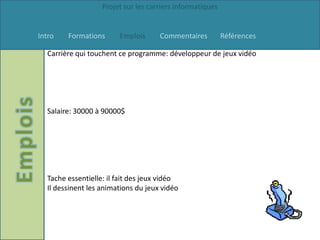 Projet sur les carriers informatiques


Intro   Formations      Emplois      Commentaires          Références

  Carrière qui touchent ce programme: développeur de jeux vidéo




  Salaire: 30000 à 90000$




  Tache essentielle: il fait des jeux vidéo
  Il dessinent les animations du jeux vidéo
 
