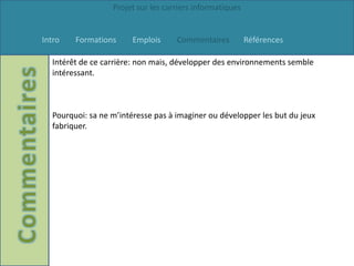 Projet sur les carriers informatiques


Intro   Formations     Emplois      Commentaires          Références

  Intérêt de ce carrière: non mais, développer des environnements semble
  intéressant.



  Pourquoi: sa ne m’intéresse pas à imaginer ou développer les but du jeux
  fabriquer.
 