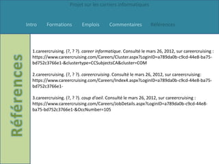 Projet sur les carriers informatiques


Intro    Formations         Emplois       Commentaires          Références



  1.careercruising. (?, ? ?). career informatique. Consulté le mars 26, 2012, sur careercruising :
  https://www.careercruising.com/Careers/Cluster.aspx?LoginID=a789da0b-c9cd-44e8-ba75-
  bd752c3766e1-&clustertype=CCSubjectsCA&cluster=COM

  2.careercruising. (?, ? ?). careercruising. Consulté le mars 26, 2012, sur careercruising:
  https://www.careercruising.com/Careers/Index4.aspx?LoginID=a789da0b-c9cd-44e8-ba75-
  bd752c3766e1-

  3.careercruising. (?, ? ?). coup d'oeil. Consulté le mars 26, 2012, sur careercruising :
  https://www.careercruising.com/Careers/JobDetails.aspx?LoginID=a789da0b-c9cd-44e8-
  ba75-bd752c3766e1-&OccNumber=105
 
