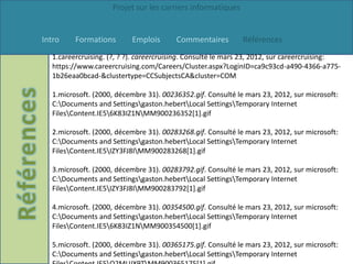 Projet sur les carriers informatiques


Intro    Formations       Emplois       Commentaires         Références
  1.careercruising. (?, ? ?). careercruising. Consulté le mars 23, 2012, sur careercruising:
  https://www.careercruising.com/Careers/Cluster.aspx?LoginID=ca9c93cd-a490-4366-a775-
  1b26eaa0bcad-&clustertype=CCSubjectsCA&cluster=COM

  1.microsoft. (2000, décembre 31). 00236352.gif. Consulté le mars 23, 2012, sur microsoft:
  C:Documents and Settingsgaston.hebertLocal SettingsTemporary Internet
  FilesContent.IE56K83IZ1NMM900236352[1].gif

  2.microsoft. (2000, décembre 31). 00283268.gif. Consulté le mars 23, 2012, sur microsoft:
  C:Documents and Settingsgaston.hebertLocal SettingsTemporary Internet
  FilesContent.IE5IZY3FJ8IMM900283268[1].gif

  3.microsoft. (2000, décembre 31). 00283792.gif. Consulté le mars 23, 2012, sur microsoft:
  C:Documents and Settingsgaston.hebertLocal SettingsTemporary Internet
  FilesContent.IE5IZY3FJ8IMM900283792[1].gif

  4.microsoft. (2000, décembre 31). 00354500.gif. Consulté le mars 23, 2012, sur microsoft:
  C:Documents and Settingsgaston.hebertLocal SettingsTemporary Internet
  FilesContent.IE56K83IZ1NMM900354500[1].gif

  5.microsoft. (2000, décembre 31). 00365175.gif. Consulté le mars 23, 2012, sur microsoft:
  C:Documents and Settingsgaston.hebertLocal SettingsTemporary Internet
 