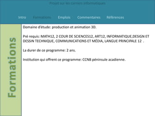 Projet sur les carriers informatiques


Intro   Formations     Emplois       Commentaires         Références

  Domaine d’étude: production et animation 3D.

  Pré requis: MATH12, 2 COUR DE SCIENCES12, ART12, INFORMATIQUE,DESIGN ET
  DESSIN TECHNIQUE, COMMUNICATIONS ET MÉDIA, LANGUE PRINCIPALE 12 .

  La durer de ce programme: 2 ans.

  Institution qui offrent ce programme: CCNB péninsule acadienne.
 