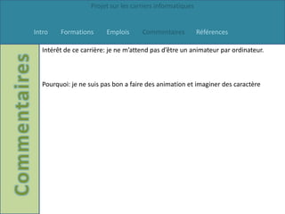 Projet sur les carriers informatiques


Intro   Formations      Emplois      Commentaires          Références

  Intérêt de ce carrière: je ne m’attend pas d’être un animateur par ordinateur.



  Pourquoi: je ne suis pas bon a faire des animation et imaginer des caractère
 